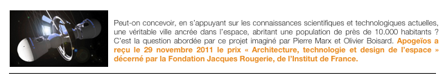 ￼APOGEIOS, un concept de ville spatiale
Peut-on concevoir, en s’appuyant sur les connaissances scientifiques et technologiques actuelles, une véritable ville ancrée dans l’espace, abritant une population de près de 10.000 habitants ? C’est la question abordée par ce projet imaginé par Pierre Marx et Olivier Boisard. Apogeïos a reçu le 29 novembre 2011 le prix « Architecture, technologie et design de l’espace » décerné par la Fondation Jacques Rougerie, de l’Institut de France.
￼