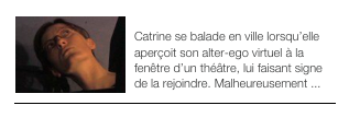 ￼QUAND C’EST PAS COULE ...
Catrine se balade en ville lorsqu’elle aperçoit son alter-ego virtuel à la fenêtre d’un théâtre, lui faisant signe de la rejoindre. Malheureusement ...￼