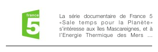 ￼SALE TEMPS POUR ... - 2011
La série documentaire de France 5 «Sale temps pour la Planète» s’intéresse aux îles Mascareignes, et à l’Energie Thermique des Mers ...￼