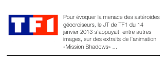 ￼JT de TF1 - janvier 2013
Pour évoquer la menace des astéroides géocroiseurs, le JT de TF1 du 14 janvier 2013 s’appuyait, entre autres images, sur des extraits de l’animation «Mission Shadows» ...
￼